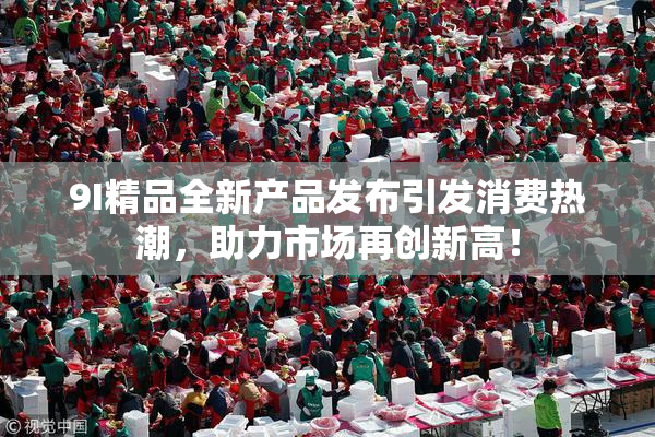 9I精品全新产品发布引发消费热潮，助力市场再创新高！