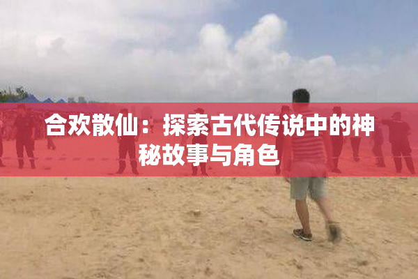 合欢散仙：探索古代传说中的神秘故事与角色