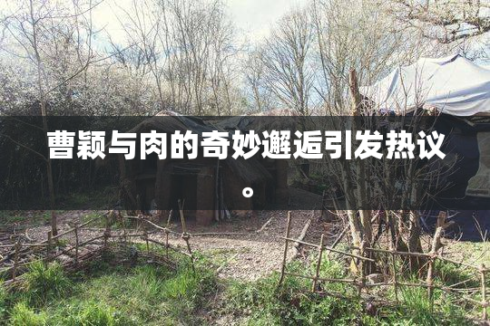 曹颖与肉的奇妙邂逅引发热议。