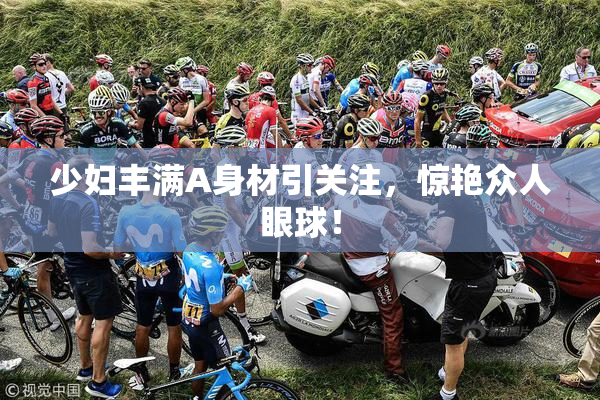 少妇丰满A身材引关注，惊艳众人眼球！