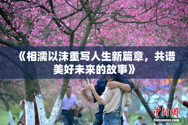 《相濡以沫重写人生新篇章，共谱美好未来的故事》