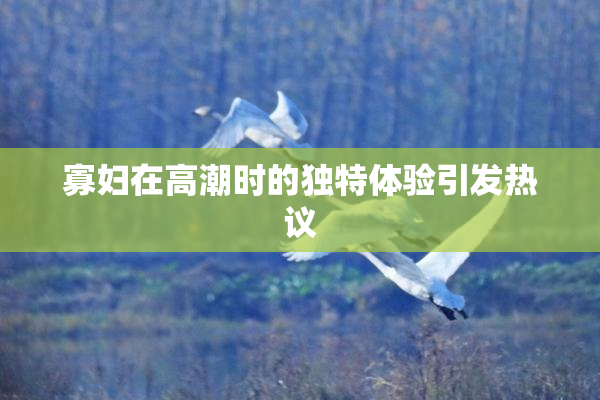 寡妇在高潮时的独特体验引发热议