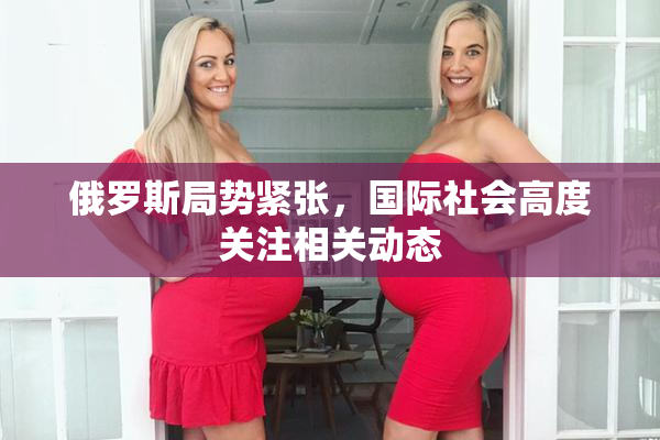 俄罗斯局势紧张，国际社会高度关注相关动态