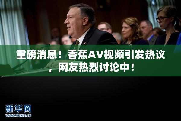 重磅消息！香蕉AV视频引发热议，网友热烈讨论中！