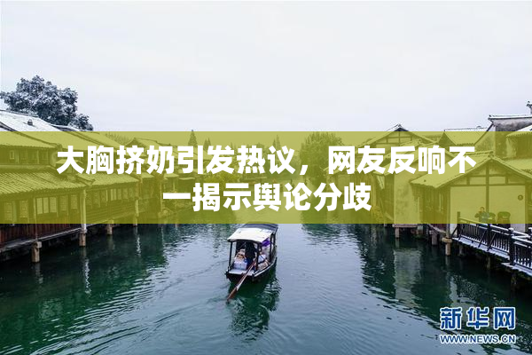 大胸挤奶引发热议，网友反响不一揭示舆论分歧