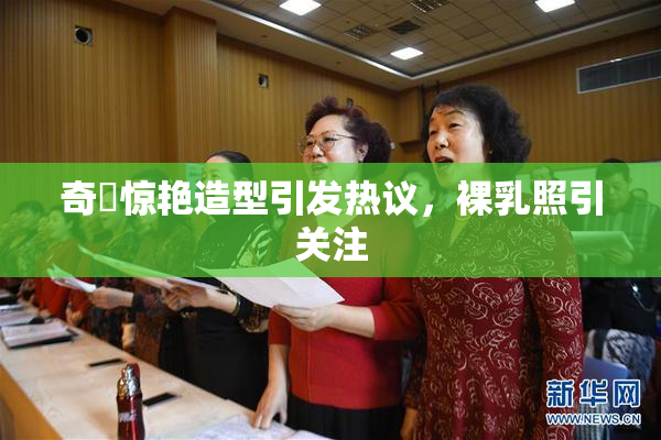 奇犽惊艳造型引发热议，裸乳照引关注