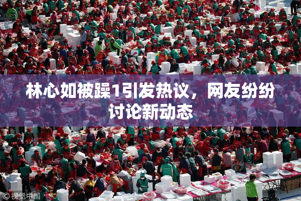 林心如被躁1引发热议，网友纷纷讨论新动态