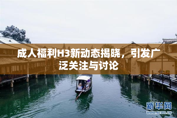 成人福利H3新动态揭晓，引发广泛关注与讨论