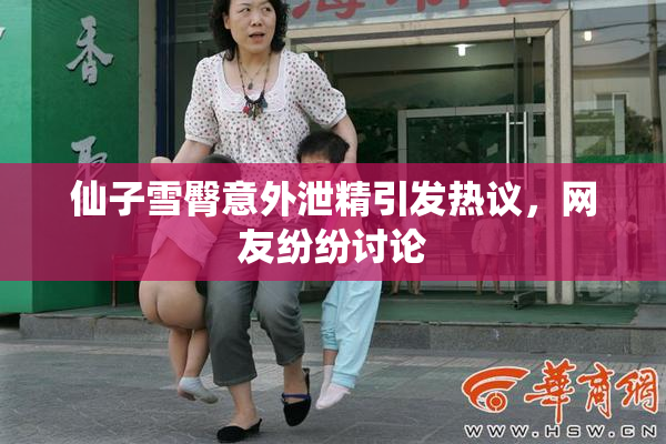 仙子雪臀意外泄精引发热议，网友纷纷讨论