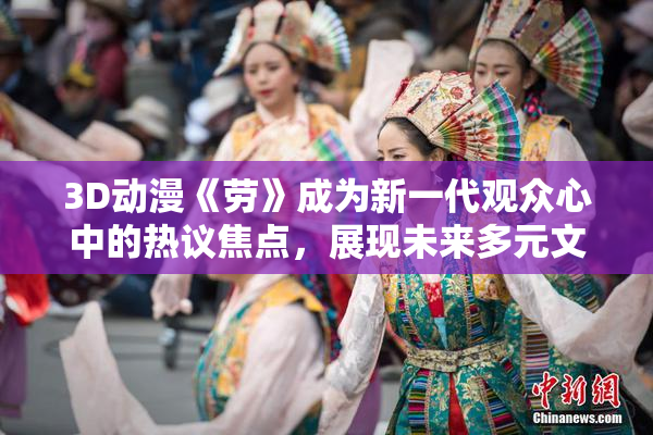 3D动漫《劳》成为新一代观众心中的热议焦点，展现未来多元文化魅力