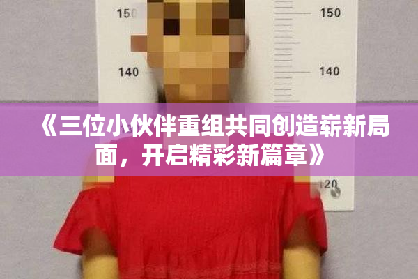 《三位小伙伴重组共同创造崭新局面，开启精彩新篇章》