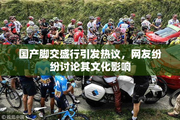 国产脚交盛行引发热议，网友纷纷讨论其文化影响