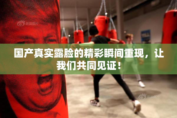 国产真实露脸的精彩瞬间重现，让我们共同见证！