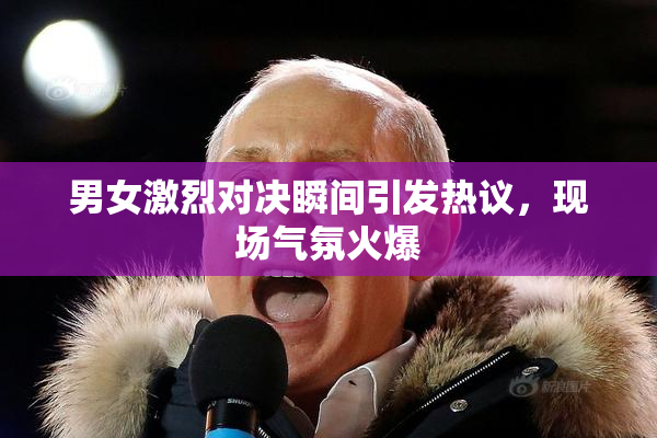 男女激烈对决瞬间引发热议，现场气氛火爆