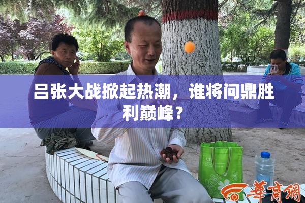 吕张大战掀起热潮，谁将问鼎胜利巅峰？