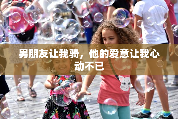 男朋友让我骑，他的爱意让我心动不已