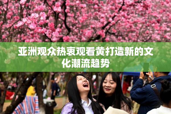 亚洲观众热衷观看黄打造新的文化潮流趋势