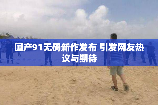 国产91无码新作发布 引发网友热议与期待
