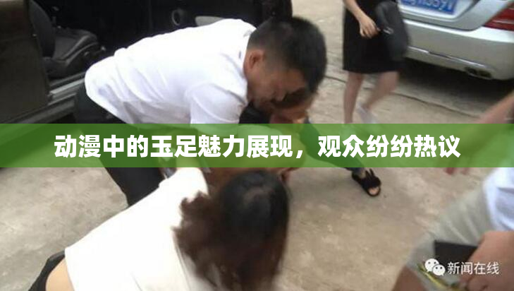 动漫中的玉足魅力展现，观众纷纷热议