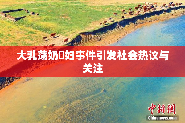 大乳荡奶婬妇事件引发社会热议与关注