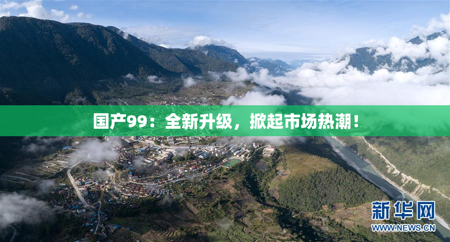 国产99：全新升级，掀起市场热潮！