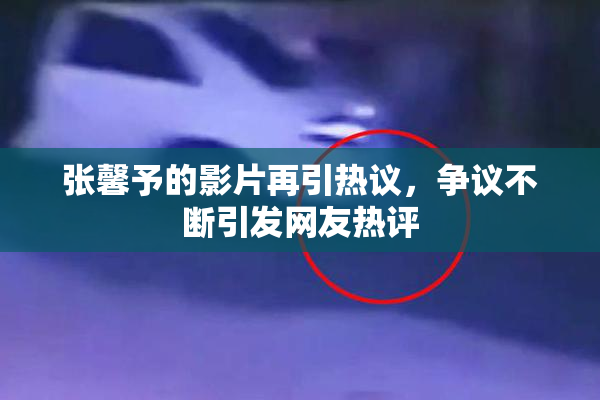 张馨予的影片再引热议，争议不断引发网友热评