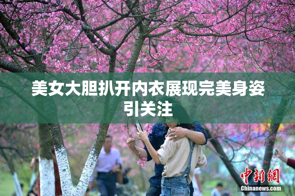 美女大胆扒开内衣展现完美身姿引关注