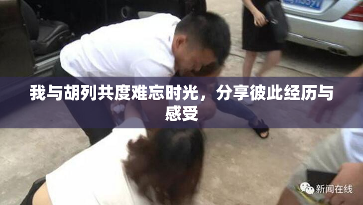我与胡列共度难忘时光，分享彼此经历与感受