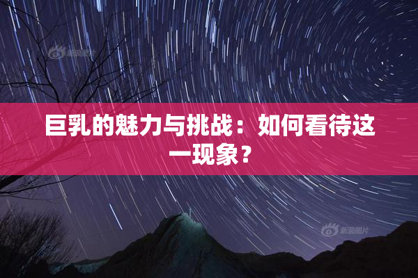 巨乳的魅力与挑战：如何看待这一现象？