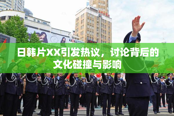 日韩片XX引发热议，讨论背后的文化碰撞与影响