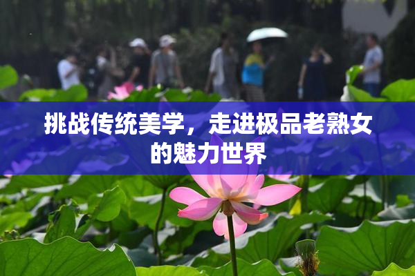 挑战传统美学，走进极品老熟女的魅力世界