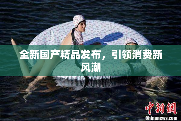 全新国产精品发布，引领消费新风潮