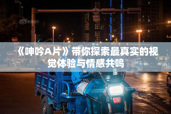 《呻吟A片》带你探索最真实的视觉体验与情感共鸣