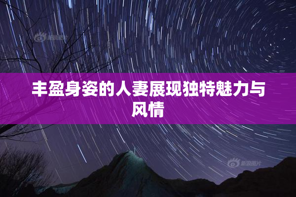 丰盈身姿的人妻展现独特魅力与风情