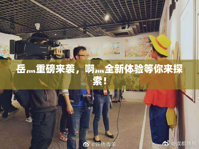 岳灬重磅来袭，啊灬全新体验等你来探索！