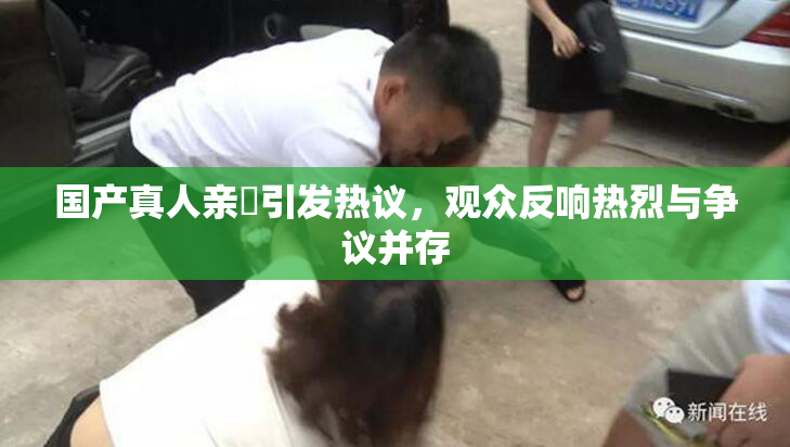 国产真人亲妺引发热议，观众反响热烈与争议并存