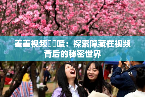 羞羞视频❌‌喷：探索隐藏在视频背后的秘密世界