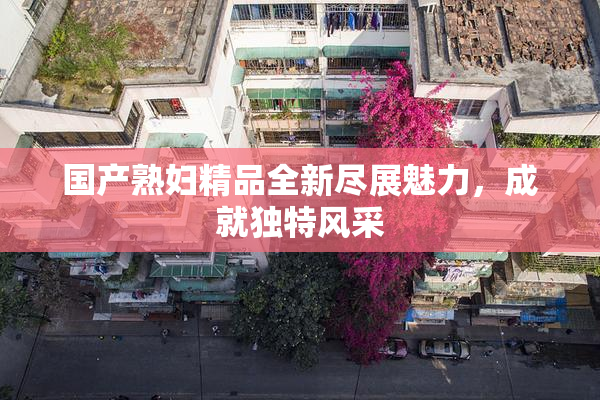 国产熟妇精品全新尽展魅力，成就独特风采