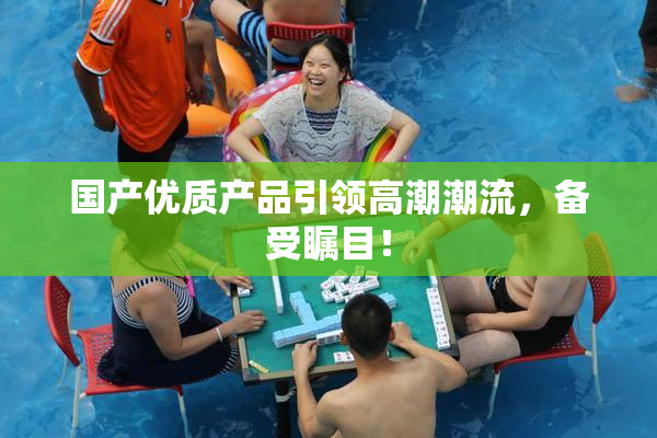 国产优质产品引领高潮潮流，备受瞩目！