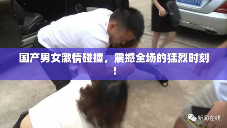 国产男女激情碰撞，震撼全场的猛烈时刻！