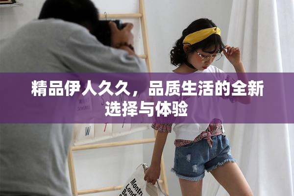 精品伊人久久，品质生活的全新选择与体验