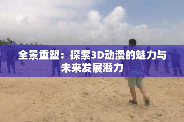 全景重塑：探索3D动漫的魅力与未来发展潜力