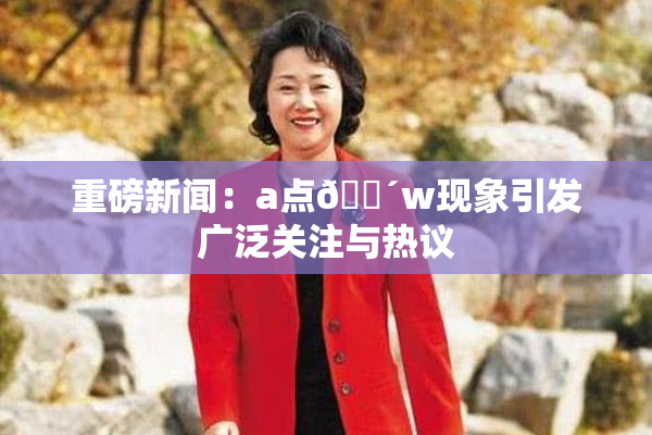 重磅新闻：a点🔴w现象引发广泛关注与热议