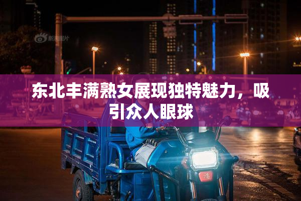 东北丰满熟女展现独特魅力，吸引众人眼球