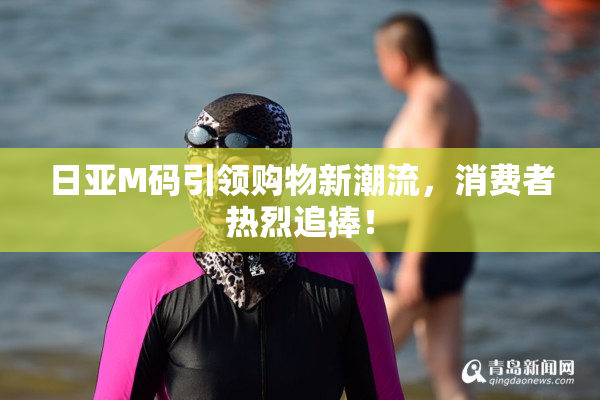 日亚M码引领购物新潮流，消费者热烈追捧！