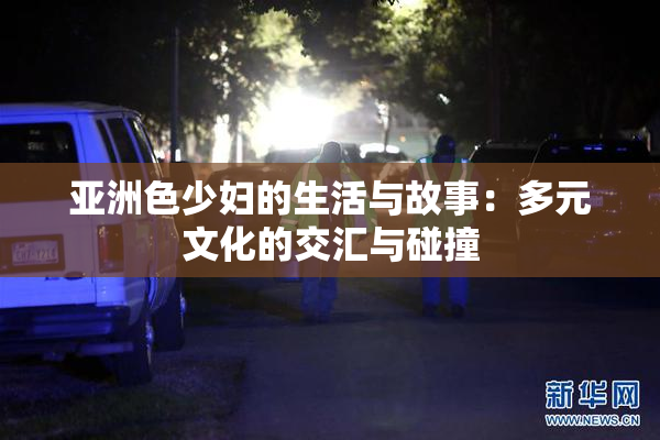 亚洲色少妇的生活与故事：多元文化的交汇与碰撞