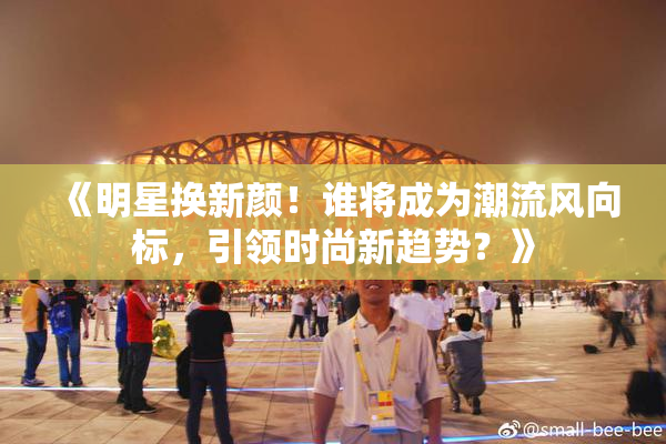 《明星换新颜！谁将成为潮流风向标，引领时尚新趋势？》