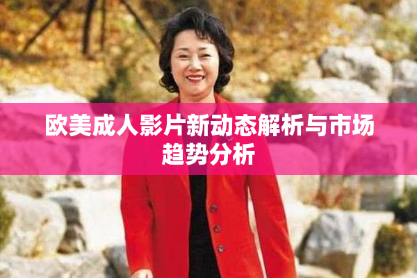 欧美成人影片新动态解析与市场趋势分析