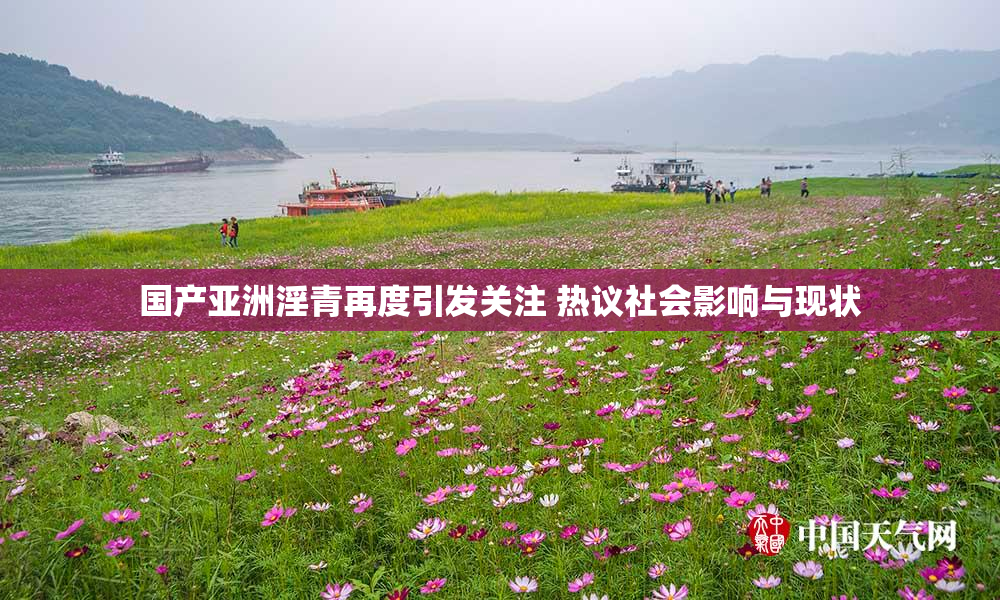 国产亚洲淫青再度引发关注 热议社会影响与现状