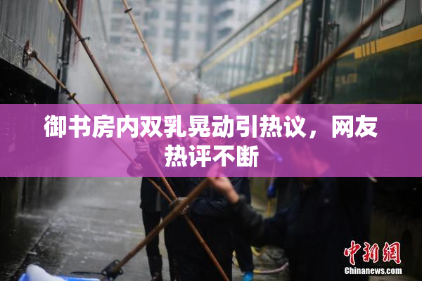 御书房内双乳晃动引热议，网友热评不断